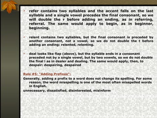  refer contains two syllables and the accent falls on the last
syllable and a single vowel precedes the final consonant, so we
will double the r before adding an ending, as in referring,
referral. The same would apply to begin, as in beginner,
beginning.
 relent contains two syllables, but the final consonant is preceded by
another consonant, not a vowel, so we do not double the t before
adding an ending: relented, relenting.
 deal looks like flap (above), but the syllable ends in a consonant
preceded not by a single vowel, but by two vowels, so we do not double
the final l as in dealer and dealing. The same would apply, then, to
despair: despairing, despaired
Rule #5: “Adding Prefixes”:
Generally, adding a prefix to a word does not change its spelling. For some
reason, the word misspelling is one of the most often misspelled words
in English.
unnecessary, dissatisfied, disinterested, misinform
 