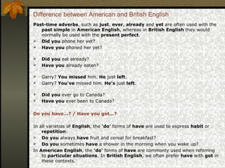Difference between American and British English
Past-time adverbs, such as just, ever, already and yet are often used with the
past simple in American English, whereas in British English they would
normally be used with the present perfect.
 Did you phone her yet?
 Have you phoned her yet?
 Did you eat already?
 Have you already eaten?
 Garry? You missed him. He just left.
 Garry? You've missed him. He's just left.
 Did you ever go to Canada?
 Have you ever been to Canada?
Do you have...? / Have you got...?
In all varieties of English, the 'do' forms of have are used to express habit or
repetition:
 Do you always have fruit and cereal for breakfast?
 Do you sometimes have a shower in the morning when you wake up?
In American English, the 'do' forms of have are commonly used when referring
to particular situations. In British English, we often prefer have with got in
these contexts.
 