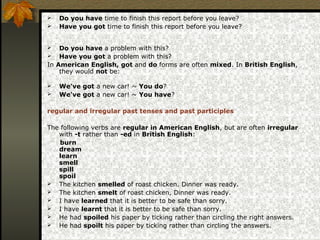  Do you have time to finish this report before you leave?
 Have you got time to finish this report before you leave?
 Do you have a problem with this?
 Have you got a problem with this?
In American English, got and do forms are often mixed. In British English,
they would not be:
 We've got a new car! ~ You do?
 We've got a new car! ~ You have?
regular and irregular past tenses and past participles
The following verbs are regular in American English, but are often irregular
with -t rather than -ed in British English:
burn
dream
learn
smell
spill
spoil
 The kitchen smelled of roast chicken. Dinner was ready.
 The kitchen smelt of roast chicken, Dinner was ready.
 I have learned that it is better to be safe than sorry.
 I have learnt that it is better to be safe than sorry.
 He had spoiled his paper by ticking rather than circling the right answers.
 He had spoilt his paper by ticking rather than circling the answers.
 