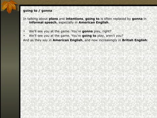 going to / gonna
In talking about plans and intentions, going to is often replaced by gonna in
informal speech, especially in American English.
 We'll see you at the game. You're gonna play, right?
 We'll see you at the game. You're going to play, aren't you?
And as they say in American English, and now increasingly in British English:
 