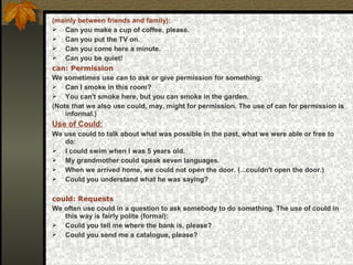 (mainly between friends and family):
 Can you make a cup of coffee, please.
 Can you put the TV on.
 Can you come here a minute.
 Can you be quiet!
can: Permission
We sometimes use can to ask or give permission for something:
 Can I smoke in this room?
 You can't smoke here, but you can smoke in the garden.
(Note that we also use could, may, might for permission. The use of can for permission is
informal.)
Use of Could:
We use could to talk about what was possible in the past, what we were able or free to
do:
 I could swim when I was 5 years old.
 My grandmother could speak seven languages.
 When we arrived home, we could not open the door. (...couldn't open the door.)
 Could you understand what he was saying?
could: Requests
We often use could in a question to ask somebody to do something. The use of could in
this way is fairly polite (formal):
 Could you tell me where the bank is, please?
 Could you send me a catalogue, please?
 