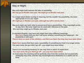 May or Might:
May and might both express the idea of possibility:
We may go to Rhodes next year; We might go to Rhodes next year.
To a large extent these overlap in meaning, but the smaller the possibility, the more
appropriate it is to use might:
We might go to Rhodes next year, although my wife's not too keen.
May and might can both refer to present and future possibilities: They may/might prefer
to stay here. But only might can be used with reference to the past:
She said they might go to Rhodes next year.
In standard English, may have and might have have different meanings.
May have means that you don't yet know whether something has happened – the
possibility is still open:
There's been no news of the climbers, and there are fears that they may have been killed.
Might have means that there was a possibility of something but that it no longer exists:
You were lucky the gun didn't go off – you might have been killed.
There is an increasing tendency to use may have in place of might have:
You were lucky the gun didn't go off – you may have been killed.
In most cases the meaning will be perfectly clear from the context, but occasionally
ambiguity may arise, and the may have/might have distinction is a useful one to
keep.
 