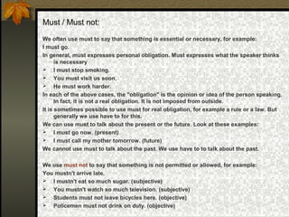 Must / Must not:
We often use must to say that something is essential or necessary, for example:
I must go.
In general, must expresses personal obligation. Must expresses what the speaker thinks
is necessary
 I must stop smoking.
 You must visit us soon.
 He must work harder.
In each of the above cases, the "obligation" is the opinion or idea of the person speaking.
In fact, it is not a real obligation. It is not imposed from outside.
It is sometimes possible to use must for real obligation, for example a rule or a law. But
generally we use have to for this.
We can use must to talk about the present or the future. Look at these examples:
 I must go now. (present)
 I must call my mother tomorrow. (future)
We cannot use must to talk about the past. We use have to to talk about the past.
We use must not to say that something is not permitted or allowed, for example:
You mustn't arrive late.
 I mustn't eat so much sugar. (subjective)
 You mustn't watch so much television. (subjective)
 Students must not leave bicycles here. (objective)
 Policemen must not drink on duty. (objective)
 