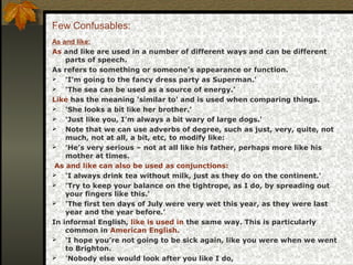 Few Confusables:
As and like:
As and like are used in a number of different ways and can be different
parts of speech.
As refers to something or someone's appearance or function.
 'I'm going to the fancy dress party as Superman.'
 'The sea can be used as a source of energy.'
Like has the meaning 'similar to' and is used when comparing things.
 'She looks a bit like her brother.'
 'Just like you, I’m always a bit wary of large dogs.'
 Note that we can use adverbs of degree, such as just, very, quite, not
much, not at all, a bit, etc, to modify like:
 'He’s very serious – not at all like his father, perhaps more like his
mother at times.
As and like can also be used as conjunctions:
 'I always drink tea without milk, just as they do on the continent.'
 'Try to keep your balance on the tightrope, as I do, by spreading out
your fingers like this.'
 'The first ten days of July were very wet this year, as they were last
year and the year before.'
In informal English, like is used in the same way. This is particularly
common in American English.
 'I hope you’re not going to be sick again, like you were when we went
to Brighton.
 'Nobody else would look after you like I do,
 