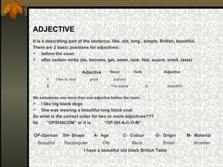ADJECTIVE
It is a describing part of the sentence, like, old, long , simple, British, beautiful.
There are 2 basic positions for adjectives:
 before the noun
 after certain verbs (be, become, get, seem, look, feel, sound, smell, taste)
We sometimes use more than one adjective before the noun:
 I like big black dogs
 She was wearing a beautiful long black coat.
So what is the correct order for two or more adjectives???
Its “OPSHACOM” or it is “OP-SH-A-C-O-M”
Adjective Noun Verb Adjective
1 I like to read great authors
2 The scene is beautiful
OP-Opinion SH- Shape A- Age C- Colour O- Origin M- Material
Beautiful Rectangular Old Black British Wooden
I have a beautiful old black British Table
 