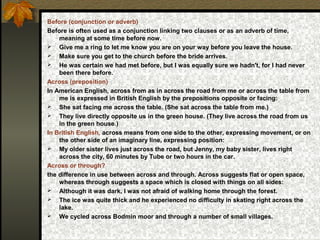 Before (conjunction or adverb)
Before is often used as a conjunction linking two clauses or as an adverb of time,
meaning at some time before now.
 Give me a ring to let me know you are on your way before you leave the house.
 Make sure you get to the church before the bride arrives.
 He was certain we had met before, but I was equally sure we hadn't, for I had never
been there before.
Across (preposition)
In American English, across from as in across the road from me or across the table from
me is expressed in British English by the prepositions opposite or facing:
 She sat facing me across the table. (She sat across the table from me.)
 They live directly opposite us in the green house. (They live across the road from us
in the green house.)
In British English, across means from one side to the other, expressing movement, or on
the other side of an imaginary line, expressing position:
 My older sister lives just across the road, but Jenny, my baby sister, lives right
across the city, 60 minutes by Tube or two hours in the car.
Across or through?
the difference in use between across and through. Across suggests flat or open space,
whereas through suggests a space which is closed with things on all sides:
 Although it was dark, I was not afraid of walking home through the forest.
 The ice was quite thick and he experienced no difficulty in skating right across the
lake.
 We cycled across Bodmin moor and through a number of small villages.
 