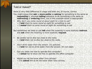 Told or Asked?
there is very little difference in usage and both are, of course, correct.
You might argue that ask is more polite as asking for something is the same as
requesting it, whereas telling someone to do something is the same as
instructing or ordering them, but in this example either is appropriate.
 Why don't you come round at about eight for a bite to eat?
~ I told them to come round at eight for something to eat.
~ I asked them to come round at eight for something to eat
But sometimes we need to use tell when the meaning is more explicitly instruct
and ask when the meaning is more explicitly request.
 Be careful not to dive too close to the rocks.
~ I told them not to dive too close to the rocks.
 Don't drink water from the stream. It's polluted.
~ I told her not to drink water from the stream. It's not clean.
 Can you show me how to operate this computer?
~ I asked her to show me how to operate the office computer.
 Would you let me know when Tony arrives?
~ I've asked him to let me know when Tony arrives.
 