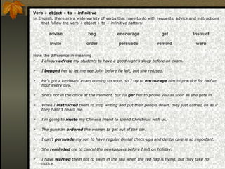 Verb + object + to + infinitive
In English, there are a wide variety of verbs that have to do with requests, advice and instructions
that follow the verb + object + to + infinitive pattern:
Note the difference in meaning
 I always advise my students to have a good night's sleep before an exam.
 I begged her to let me see John before he left, but she refused.
 He's got a keyboard exam coming up soon, so I try to encourage him to practice for half an
hour every day.
 She's not in the office at the moment, but I'll get her to phone you as soon as she gets in.
 When I instructed them to stop writing and put their pencils down, they just carried on as if
they hadn't heard me.
 I'm going to invite my Chinese friend to spend Christmas with us.
 The gunman ordered the women to get out of the car.
 I can't persuade my son to have regular dental check-ups and dental care is so important.
 She reminded me to cancel the newspapers before I left on holiday.
 I have warned them not to swim in the sea when the red flag is flying, but they take no
notice.
advise beg encourage get Instruct
invite order persuade remind warn
 