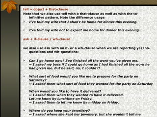 tell + object + that-clause
Note that we also use tell with a that-clause as well as with the to-
infinitive pattern. Note the difference usage
 I've told my wife that I shan't be home for dinner this evening.
 I've told my wife not to expect me home for dinner this evening.
ask + if-clause / wh-clause
we also use ask with an if- or a wh-clause when we are reporting yes/no-
questions and wh-questions:
 Can I go home now? I've finished all the work you've given me.
~ I asked my boss if I could go home as I had finished all the work he
had given me. But he said, no, I couldn't!
 What sort of food would you like me to prepare for the party on
Saturday?
~ I asked them what sort of food they wanted for the party on Saturday
When would you like to have it delivered?
~ I asked them when they wanted to have it delivered.
Let me know by lunchtime on Friday.
~ I asked them to let me know by midday on Friday.
 Where do you keep your jewellery?
~ I asked where she kept her jewellery, but she wouldn't tell me
 