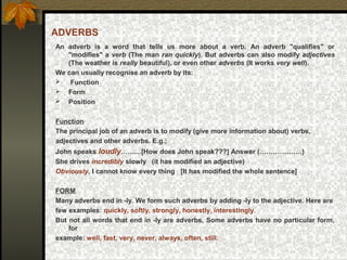 ADVERBS
An adverb is a word that tells us more about a verb. An adverb "qualifies" or
"modifies" a verb (The man ran quickly). But adverbs can also modify adjectives
(The weather is really beautiful), or even other adverbs (It works very well).
We can usually recognise an adverb by its:
 Function
 Form
 Position
Function
The principal job of an adverb is to modify (give more information about) verbs,
adjectives and other adverbs. E.g.;
John speaks loudly………[How does John speak???] Answer (……………….)
She drives incredibly slowly (it has modified an adjective)
Obviously, I cannot know every thing [It has modified the whole sentence]
FORM
Many adverbs end in -ly. We form such adverbs by adding -ly to the adjective. Here are
few examples: quickly, softly, strongly, honestly, interestingly.
But not all words that end in -ly are adverbs, Some adverbs have no particular form,
for
example: well, fast, very, never, always, often, still.
 