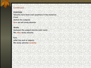 Continued…
POSITION:
Adverbs have three main positions in the sentence:
Front
(before the subject):
Now we will study adverbs
Middle
(between the subject and the main verb):
We often study adverbs.
End
(after the verb or object):
We study adverbs carefully.
 