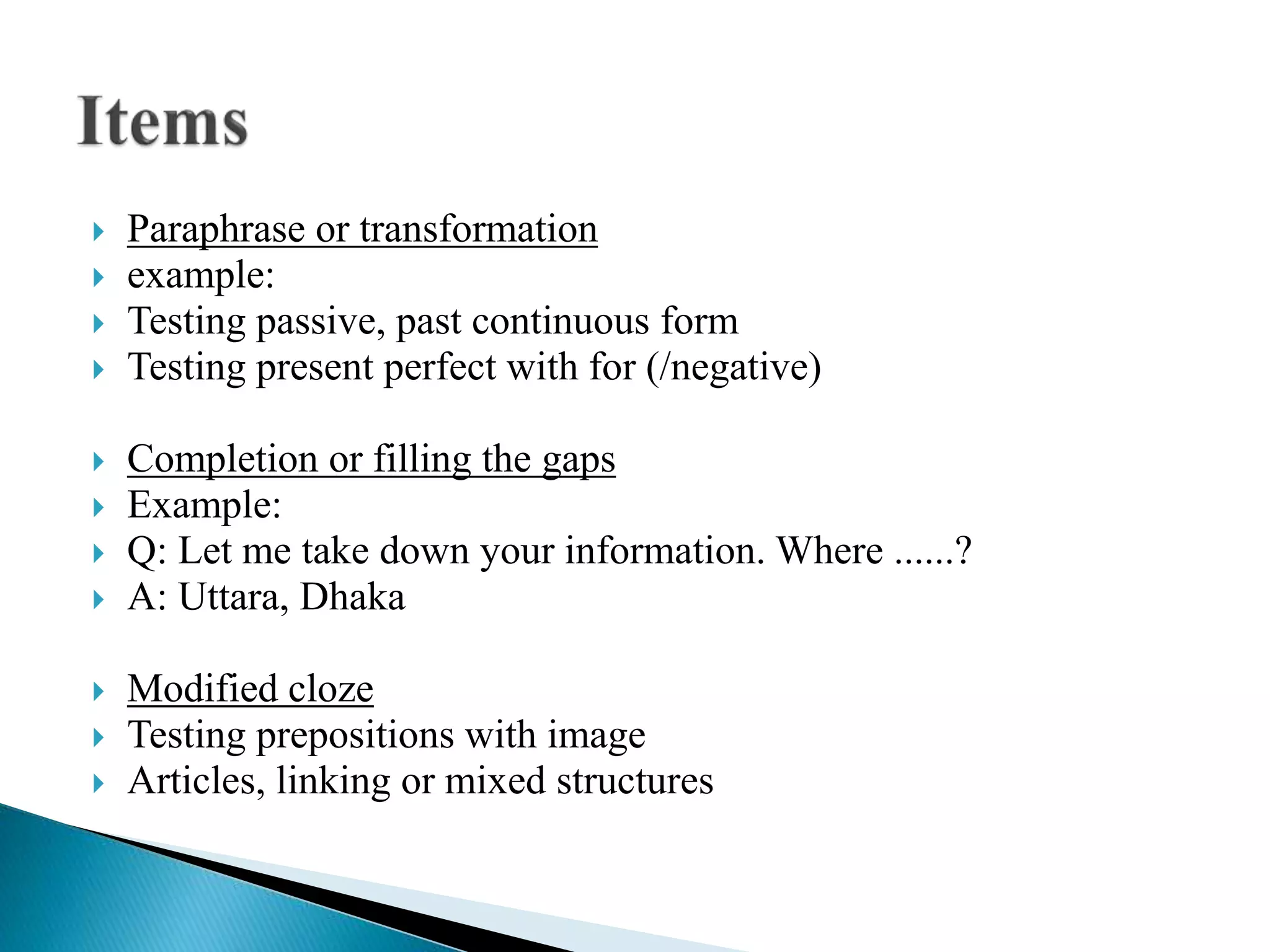  Paraphrase or transformation
 example:
 Testing passive, past continuous form
 Testing present perfect with for (/negative)
 Completion or filling the gaps
 Example:
 Q: Let me take down your information. Where ......?
 A: Uttara, Dhaka
 Modified cloze
 Testing prepositions with image
 Articles, linking or mixed structures
 