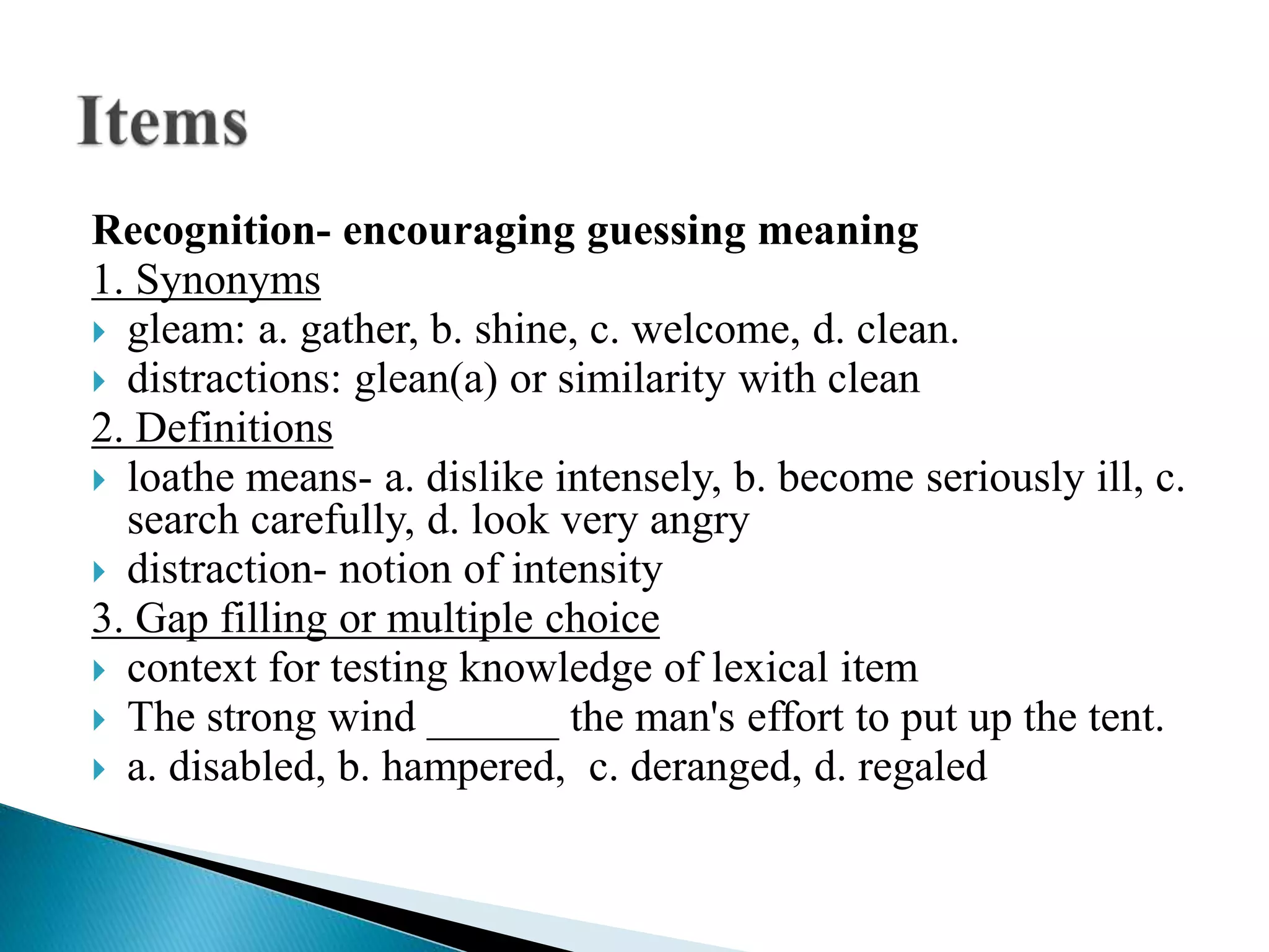Recognition- encouraging guessing meaning
1. Synonyms
 gleam: a. gather, b. shine, c. welcome, d. clean.
 distractions: glean(a) or similarity with clean
2. Definitions
 loathe means- a. dislike intensely, b. become seriously ill, c.
search carefully, d. look very angry
 distraction- notion of intensity
3. Gap filling or multiple choice
 context for testing knowledge of lexical item
 The strong wind ______ the man's effort to put up the tent.
 a. disabled, b. hampered, c. deranged, d. regaled
 