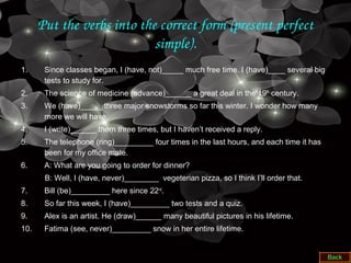 Put the verbs into the correct form (present perfect 
simple).
1. Since classes began, I (have, not)_____ much free time. I (have)____ several big
tests to study for.
2. The science of medicine (advance)______ a great deal in the 19th
century.
3. We (have)_____ three major snowstorms so far this winter. I wonder how many
more we will have.
4. I (write)______ them three times, but I haven’t received a reply.
5. The telephone (ring)_________ four times in the last hours, and each time it has
been for my office mate.
6. A: What are you going to order for dinner?
B: Well, I (have, never)________ vegeterian pizza, so I think I’ll order that.
7. Bill (be)_________ here since 22nd
.
8. So far this week, I (have)_________ two tests and a quiz.
9. Alex is an artist. He (draw)______ many beautiful pictures in his lifetime.
10. Fatima (see, never)_________ snow in her entire lifetime.
 