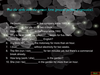 Put the verbs into the correct form (present perfect progressive).
1. He (work)___________ in this company since 1985.
2. I (wait)_____ for you since two o'clock.
3. Mary (live)_________ in Germany since 1992.
4. Why is he so tired? He (play)_____ tennis for five hours.
5. How long (learn / you)______ English?
6. We (look for)_______ the motorway for more than an hour.
7. I (live)____________ without electricity for two weeks.
8. The film (run / not)_________ for ten minutes yet, but there's a commercial
break already.
9. How long (work / she)_________ in the garden?
10. She (not / be)_________ in the garden for more than an hour.
 
