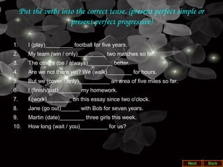 Put the verbs into the correct tense. (present perfect simple or 
present perfect progressive)
1. I (play)_________ football for five years.
2. My team (win / only)_________ two matches so far.
3. The others (be / always)________ better.
4. Are we not there yet? We (walk)________ for hours.
5. But we (cover / only)__________ an area of five miles so far.
6. I (finish/just)_______ my homework.
7. I (work)________ on this essay since two o'clock.
8. Jane (go out)______ with Bob for seven years.
9. Martin (date)________ three girls this week.
10. How long (wait / you)_________ for us?
 