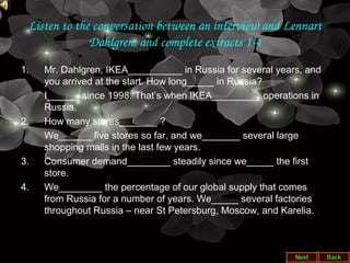 Listen to the conversation between an interview and Lennart 
Dahlgren, and complete extracts 1­4
1. Mr. Dahlgren, IKEA__________ in Russia for several years, and
you arrived at the start. How long_____ in Russia?
I______ since 1998. That’s when IKEA_________ operations in
Russia.
2. How many stores_______ ?
We______ five stores so far, and we_______ several large
shopping malls in the last few years.
3. Consumer demand________ steadily since we_____ the first
store.
4. We________ the percentage of our global supply that comes
from Russia for a number of years. We_____ several factories
throughout Russia – near St Petersburg, Moscow, and Karelia.
 
