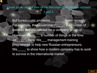 Listen to the second part of the interview and complete extracts 
1 and 2.
1. But bureaucratic problems________ fewer recently.
For example, the Government _____ the number of
licences that are needed for a company to set up.
2. However, we_____ a number of things in the time
we______ here. We___ management training
programmes to help new Russian entrepreneurs.
We_____ to show how a modern company has to work
to survive in the international market.
 