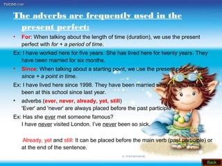 The adverbs are frequently used in the
present perfect:
• For: When talking about the length of time (duration), we use the present
perfect with for + a period of time.
Ex: I have worked here for five years. She has lived here for twenty years. They
have been married for six months.
• Since: When talking about a starting point, we use the present perfect with
since + a point in time.
Ex: I have lived here since 1998. They have been married since June. We have
been at this school since last year.
• adverbs (ever, never, already, yet, still)
'Ever' and 'never' are always placed before the past participle.
Ex: Has she ever met someone famous?
I have never visited London. I’ve never been so sick.
Already, yet and still: It can be placed before the main verb (past participle) or
at the end of the sentence.
 