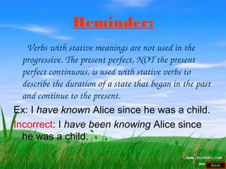 Reminder:
      Verbs with stative meanings are not used in the 
progressive. The present perfect, NOT the present 
perfect continuous, is used with stative verbs to 
describe the duration of a state that began in the past 
and continue to the present.
Ex: I have known Alice since he was a child.
Incorrect: I have been knowing Alice since
he was a child.
 