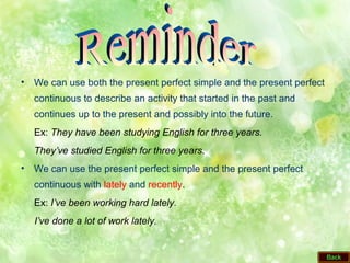 • We can use both the present perfect simple and the present perfect
continuous to describe an activity that started in the past and
continues up to the present and possibly into the future.
Ex: They have been studying English for three years.
They’ve studied English for three years.
• We can use the present perfect simple and the present perfect
continuous with lately and recently.
Ex: I’ve been working hard lately.
I’ve done a lot of work lately.
 