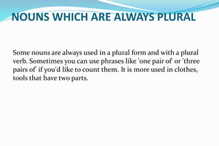 NOUNS WHICH ARE ALWAYS PLURAL
Some nouns are always used in a plural form and with a plural
verb. Sometimes you can use phrases like 'one pair of' or 'three
pairs of' if you'd like to count them. It is more used in clothes,
tools that have two parts.
 