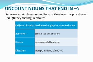 UNCOUNT NOUNS THAT END IN –S
Some uncountable nouns end in -s so they look like plurals even
though they are singular nouns.
Subjects of study: mathematics, physics, economics, etc.
Activities: gymnastics, athletics, etc.
Games: cards, darts, billiards, etc.
Diseases: mumps, measles, rabies, etc.
 