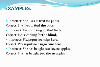 EXAMPLES:
 Incorrect: She likes to feed the poors.
Correct: She likes to feed the poor.
 Incorrect: He is working for the blinds.
Correct: He is working for the blind.
 Incorrect: Please put your sign here.
Correct: Please put your signature here.
 Incorrect: She has bought two dozens apples.
Correct: She has bought two dozen apples.
 
