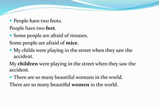  People have two foots.
People have two feet.
 Some people are afraid of mouses.
Some people are afraid of mice.
 My childs were playing in the street when they saw the
accident.
My children were playing in the street when they saw the
accident.
 There are so many beautiful womans in the world.
There are so many beautiful women in the world.
 