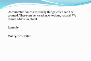 Uncountable nouns are usually things which can't be
counted. These can be: weather, emotions, natural. We
cannot add “s” in plural
Example:
Money, rice, water
 
