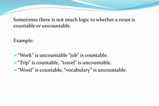Sometimes there is not much logic to whether a noun is
countable or uncountable.
Example:
“Work” is uncountable “job” is countable.
“Trip” is countable, “travel” is uncountable.
“Word” is countable, “vocabulary” is uncountable.
 