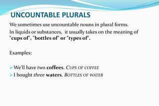 UNCOUNTABLE PLURALS
We sometimes use uncountable nouns in plural forms.
In liquids or substances, it usually takes on the meaning of
"cups of", "bottles of" or "types of".
Examples:
We'll have two coffees. CUPS OF COFFEE
I bought three waters. BOTTLES OF WATER
 