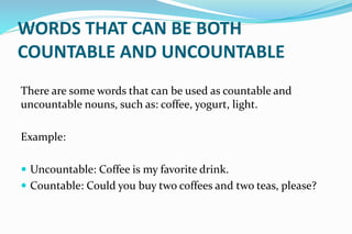 WORDS THAT CAN BE BOTH
COUNTABLE AND UNCOUNTABLE
There are some words that can be used as countable and
uncountable nouns, such as: coffee, yogurt, light.
Example:
 Uncountable: Coffee is my favorite drink.
 Countable: Could you buy two coffees and two teas, please?
 