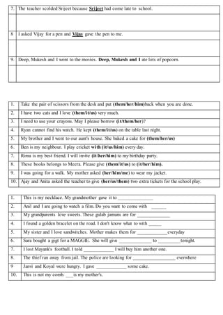 7. The teacher scolded Srijeet because Srijeet had come late to school.
8 I asked Vijay for a pen and Vijay gave the pen to me.
9. Deep, Mukesh and I went to the movies. Deep, Mukesh and I ate lots of popcorn.
1. Take the pair of scissors from the desk and put (them/her/him)back when you are done.
2. I have two cats and I love (them/it/us) very much.
3. I need to use your crayons. May I please borrow (it/them/her)?
4. Ryan cannot find his watch. He kept (them/it/us) on the table last night.
5. My brother and I went to our aunt's house. She baked a cake for (them/her/us)
6. Ben is my neighbour. I play cricket with (it/us/him) every day.
7. Rima is my best friend. I will invite (it/her/him) to my birthday party.
8. These books belongs to Meera. Please give (them/it/us) to (it/her/him).
9. I was going for a walk. My mother asked (her/him/me) to wear my jacket.
10. Ajay and Anita asked the teacher to give (her/us/them) two extra tickets for the school play.
1. This is my necklace. My grandmother gave it to ______________
2. Anil and I are going to watch a film. Do you want to come with ______
3. My grandparents love sweets. These gulab jamuns are for _____________
4. I found a golden bracelet on the road. I don't know what to with _____
5. My sister and I love sandwitches. Mother makes them for ____________everyday
6. Sara bought a gigt for a MAGGIE. She will give _____________ to _________tonight.
7. I lost Mayank's football. I told ____________ I will buy him another one.
8. The thief ran away from jail. The police are looking for _________________ everwhere
9 Janvi and Koyal were hungry. I gave ____________ some cake.
10. This is not my comb. ___is my mother's.
 