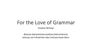 For the Love of Grammar
Creative Writing I
Because bad grammar produces bad sentences,
and you can’t break the rules until you know them.
 