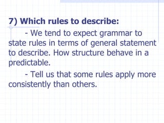 7) Which rules to describe:
- We tend to expect grammar to
state rules in terms of general statement
to describe. How structure behave in a
predictable.
- Tell us that some rules apply more
consistently than others.
 