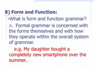 8) Form and Function:
-What is form and function grammar?
a. Formal grammar is concerned with
the forms themselves and with how
they operate within the overall system
of grammar.
e.g. My daughter bought a
completely new smartphone over the
summer.
 