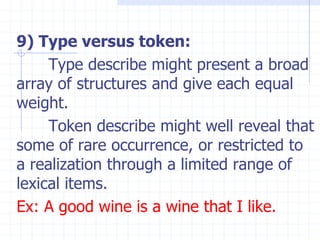 9) Type versus token:
Type describe might present a broad
array of structures and give each equal
weight.
Token describe might well reveal that
some of rare occurrence, or restricted to
a realization through a limited range of
lexical items.
Ex: A good wine is a wine that I like.
 