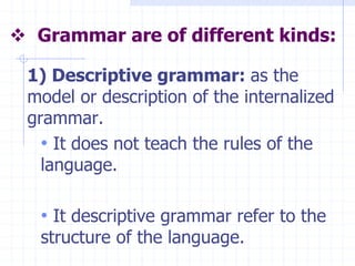  Grammar are of different kinds:
1) Descriptive grammar: as the
model or description of the internalized
grammar.
• It does not teach the rules of the
language.
• It descriptive grammar refer to the
structure of the language.
 