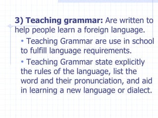 3) Teaching grammar: Are written to
help people learn a foreign language.
• Teaching Grammar are use in school
to fulfill language requirements.
• Teaching Grammar state explicitly
the rules of the language, list the
word and their pronunciation, and aid
in learning a new language or dialect.
 