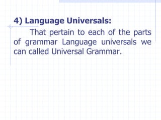 4) Language Universals:
That pertain to each of the parts
of grammar Language universals we
can called Universal Grammar.
 
