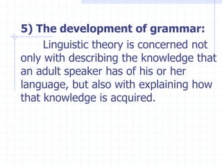 5) The development of grammar:
Linguistic theory is concerned not
only with describing the knowledge that
an adult speaker has of his or her
language, but also with explaining how
that knowledge is acquired.
 