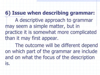 6) Issue when describing grammar:
A descriptive approach to grammar
may seem a simple matter, but in
practice it is somewhat more complicated
than it may first appear.
The outcome will be different depend
on which part of the grammar are include
and on what the focus of the description
is.
 