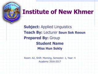 Institute of New Khmer
Subject: Applied Linguistics
Teach By: Lecturer Soun Sok Reoun
Prepared By: Group
Student Name
Miss Hun Sokly
Room: A2, Shift: Morning, Semester: 1, Year: 4
Academy 2016-2017
 
