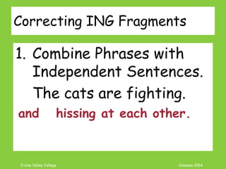 Coleman’s Classroom www.clmn.net
What is -ING word?
ING added to a word can be many
things.
Verb = Be + Verb + Ing
The cat is eating.
Noun = Verb + Ing
Crying is no fun.
Participle = Verb + Ing
The cat starts his day licking his fur.
 