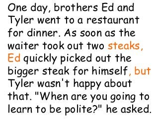 Coleman’s Classroom www.clmn.net
One day, brothers Ed and
Tyler went to a restaurant
for dinner. As soon as the
waiter took out two steaks,
Ed quickly picked out the
bigger steak for himself, but
Tyler wasn't happy about
that. "When are you going to
learn to be polite?" he asked.
 