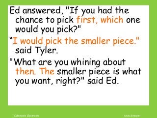 Coleman’s Classroom www.clmn.net
Ed answered, "If you had the
chance to pick first, which one
would you pick?"
“I would pick the smaller piece."
said Tyler.
"What are you whining about
then. The smaller piece is what
you want, right?" said Ed.
 