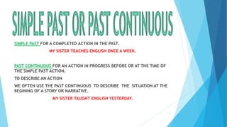 SIMPLE PAST FOR A COMPLETED ACTION IN THE PAST.
MY SISTER TEACHES ENGLISH ONCE A WEEK.
PAST CONTINUOUS FOR AN ACTION IN PROGRESS BEFORE OR AT THE TIME OF
THE SIMPLE PAST ACTION.
TO DESCRIBE AN ACTION
WE OFTEN USE THE PAST CONTINUOUS TO DESCRIBE THE SITUATION AT THE
BEGINING OF A STORY OR NARRATIVE.
MY SISTER TAUGHT ENGLISH YESTERDAY.
 
