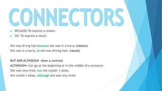  BECAUSE=To express a reason.
 SO= To express a result.
She was drivng fast because she was in a hurry, (reason)
She was in a hurry, so she was driving fast. (result)
BUT AND ALTHOUGH show a contrast
ALTHOUGH= Can go at the beginning or in the middle of a sentence.
She was very tired, but she couldn´t sleep.
She couldn t sleep, although she was very tired.
 