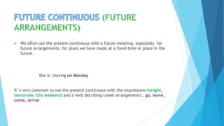  We often use the present continouus with a future meaning, especially for
future arrangements, for plans we have made at a fixed time or place in the
future.
She is leaving on Monday
It´s very commom to use the present continuous with the expressions tonight,
tomorrow, this weekend and a verb decribing travel arrangements ; go, leave,
come, arrive
 
